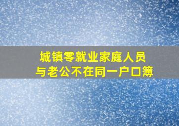 城镇零就业家庭人员 与老公不在同一户口簿